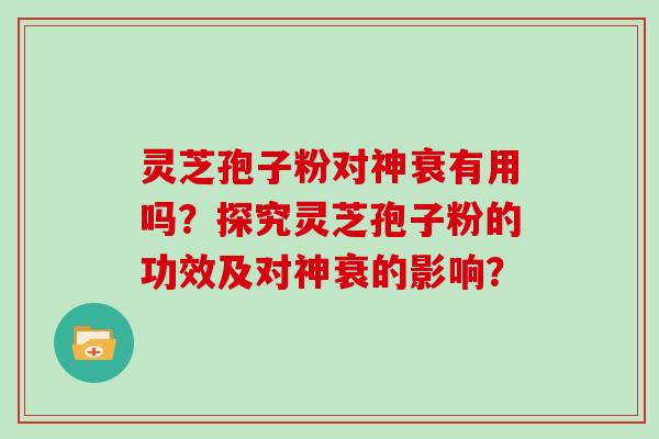 灵芝孢子粉对神衰有用吗？探究灵芝孢子粉的功效及对神衰的影响？