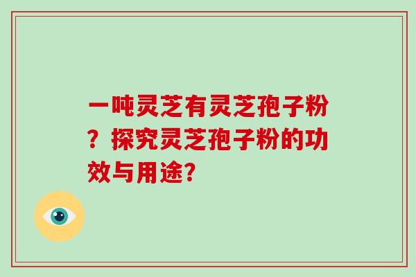 一吨灵芝有灵芝孢子粉?探究灵芝孢子粉的功效与用途? 一吨灵芝有灵芝孢子粉?探究灵芝孢子粉的功效与用途?