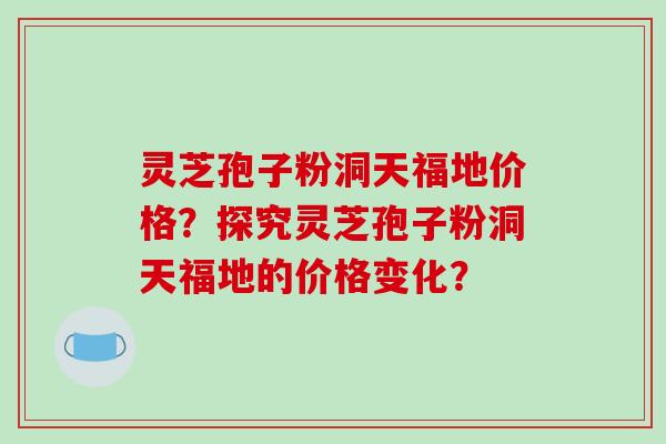 灵芝孢子粉洞天福地价格？探究灵芝孢子粉洞天福地的价格变化？