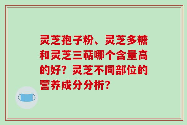 灵芝孢子粉、灵芝多糖和灵芝三萜哪个含量高的好?灵芝不同部位的营养成分分析? 灵芝孢子粉、灵芝多糖和灵芝三萜哪个含量高的好?灵芝不同部位的营养成分分析?