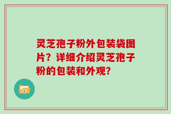 灵芝孢子粉外包装袋图片？详细介绍灵芝孢子粉的包装和外观？