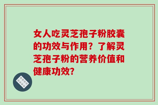 女人吃灵芝孢子粉胶囊的功效与作用？了解灵芝孢子粉的营养价值和健康功效？