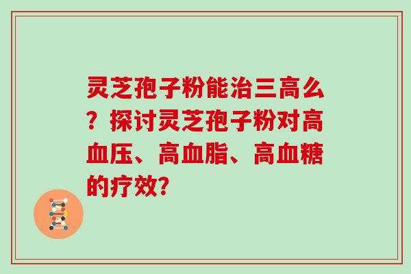 灵芝孢子粉能么?探讨灵芝孢子粉对高、高、高的疗效? 灵芝孢子粉能么?探讨灵芝孢子粉对高、高、高的疗效?