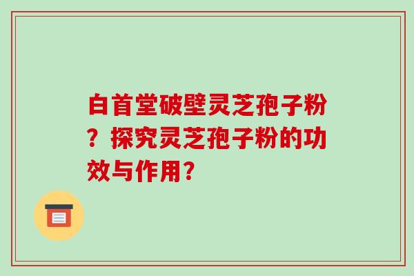 白首堂破壁灵芝孢子粉?探究灵芝孢子粉的功效与作用? 白首堂破壁灵芝孢子粉?探究灵芝孢子粉的功效与作用?
