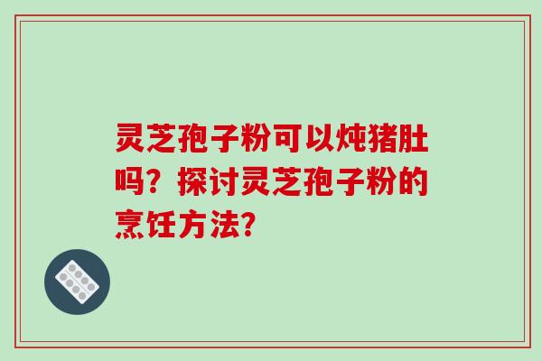 灵芝孢子粉可以炖猪肚吗?探讨灵芝孢子粉的烹饪方法? 灵芝孢子粉可以炖猪肚吗?探讨灵芝孢子粉的烹饪方法?