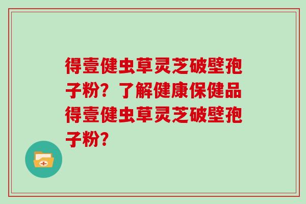 得壹健虫草灵芝破壁孢子粉？了解健康保健品得壹健虫草灵芝破壁孢子粉？