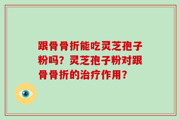 跟骨骨折能吃灵芝孢子粉吗?灵芝孢子粉对跟骨骨折的作用? 跟骨骨折能吃灵芝孢子粉吗?灵芝孢子粉对跟骨骨折的作用?