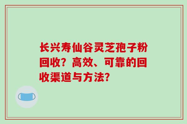 长兴寿仙谷灵芝孢子粉回收?高效、可靠的回收渠道与方法? 长兴寿仙谷灵芝孢子粉回收?高效、可靠的回收渠道与方法?