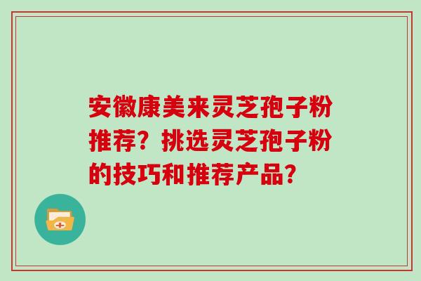 安徽康美来灵芝孢子粉推荐?挑选灵芝孢子粉的技巧和推荐产品? 安徽康美来灵芝孢子粉推荐?挑选灵芝孢子粉的技巧和推荐产品?