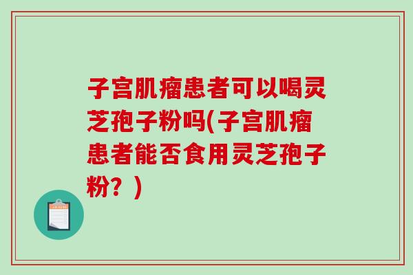 子宫肌瘤患者可以喝灵芝孢子粉吗(子宫肌瘤患者能否食用灵芝孢子粉？)
