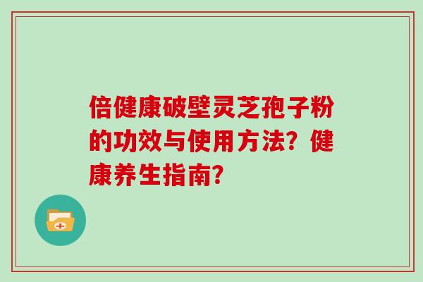 倍健康破壁灵芝孢子粉的功效与使用方法？健康养生指南？