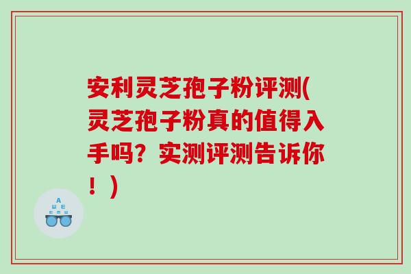 安利灵芝孢子粉评测(灵芝孢子粉真的值得入手吗？实测评测告诉你！)