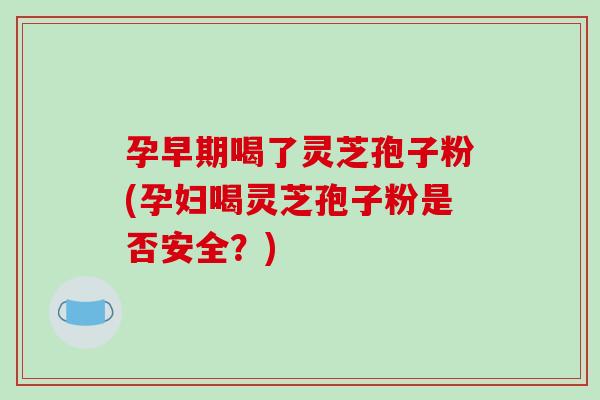 孕早期喝了灵芝孢子粉(孕妇喝灵芝孢子粉是否安全？)