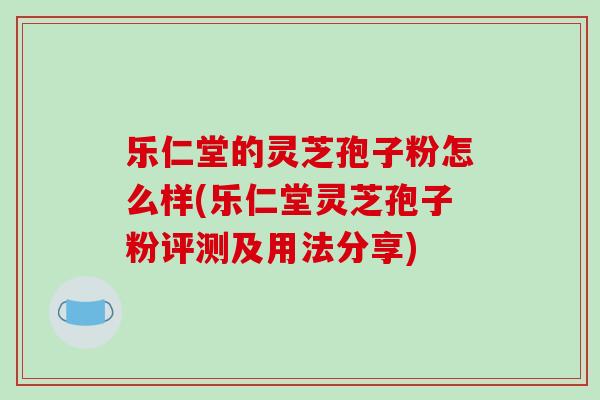乐仁堂的灵芝孢子粉怎么样(乐仁堂灵芝孢子粉评测及用法分享)