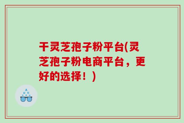 干灵芝孢子粉平台(灵芝孢子粉电商平台，更好的选择！)