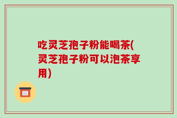 吃灵芝孢子粉能喝茶(灵芝孢子粉可以泡茶享用)