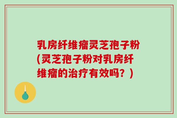 乳房纤维瘤灵芝孢子粉(灵芝孢子粉对乳房纤维瘤的治疗有效吗？)
