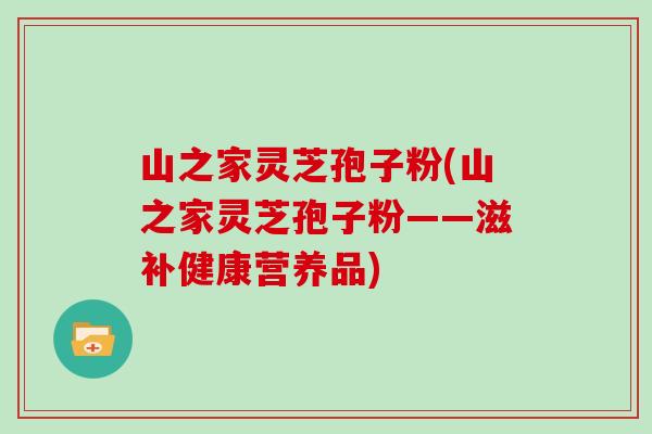 山之家灵芝孢子粉(山之家灵芝孢子粉——滋补健康营养品)