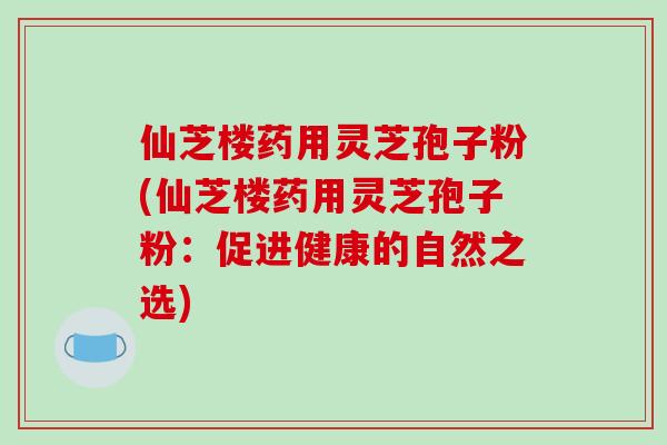 仙芝楼药用灵芝孢子粉(仙芝楼药用灵芝孢子粉：促进健康的自然之选)