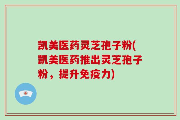 凯美医药灵芝孢子粉(凯美医药推出灵芝孢子粉，提升免疫力)