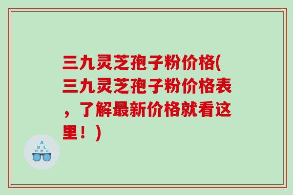 三九灵芝孢子粉价格(三九灵芝孢子粉价格表，了解最新价格就看这里！)
