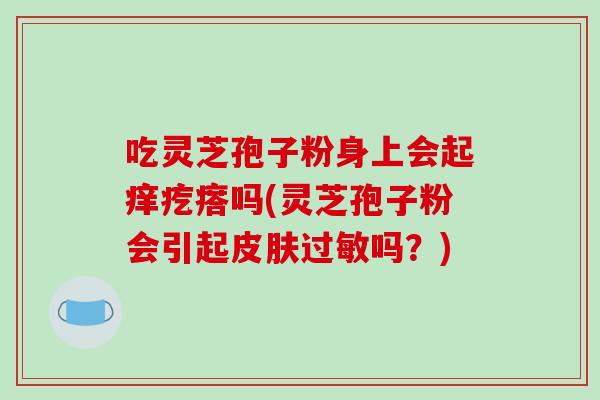 吃灵芝孢子粉身上会起痒疙瘩吗(灵芝孢子粉会引起皮肤过敏吗？)