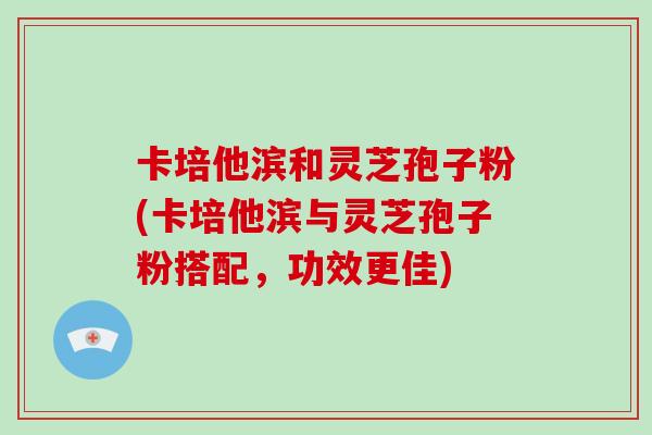 卡培他滨和灵芝孢子粉(卡培他滨与灵芝孢子粉搭配，功效更佳)