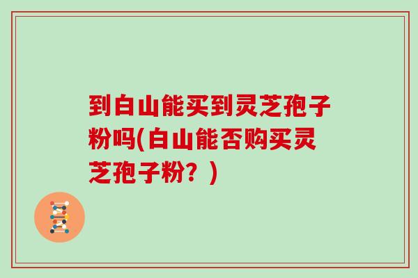 到白山能买到灵芝孢子粉吗(白山能否购买灵芝孢子粉？)