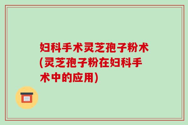 妇科手术灵芝孢子粉术(灵芝孢子粉在妇科手术中的应用)