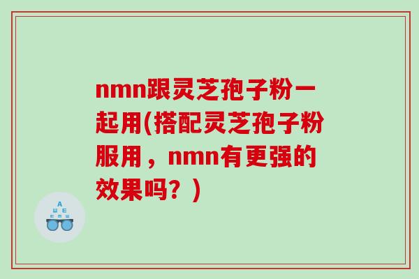 nmn跟灵芝孢子粉一起用(搭配灵芝孢子粉服用，nmn有更强的效果吗？)