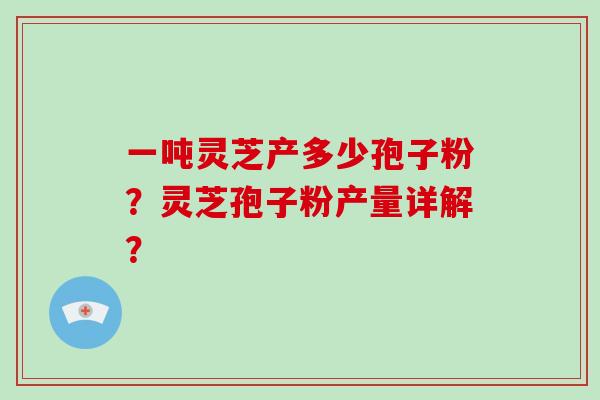一吨灵芝产多少孢子粉？灵芝孢子粉产量详解？