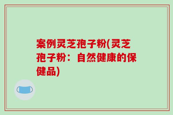 案例灵芝孢子粉(灵芝孢子粉：自然健康的保健品)