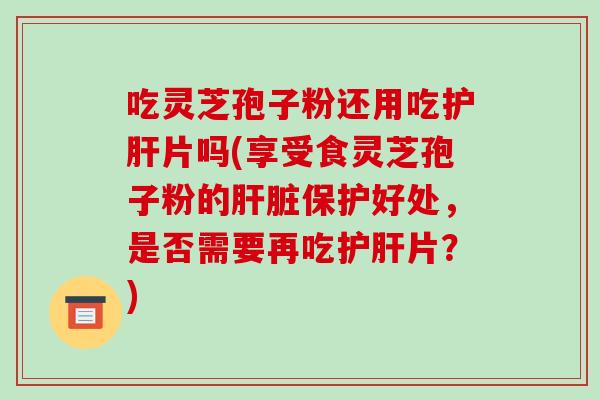吃灵芝孢子粉还用吃护肝片吗(享受食灵芝孢子粉的肝脏保护好处，是否需要再吃护肝片？)