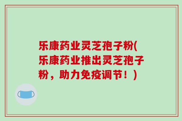 乐康药业灵芝孢子粉(乐康药业推出灵芝孢子粉，助力免疫调节！)
