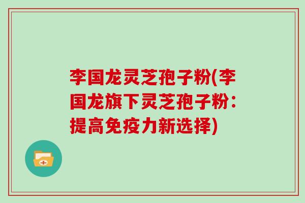 李国龙灵芝孢子粉(李国龙旗下灵芝孢子粉:提高免疫力新选择) 李国龙灵芝孢子粉(李国龙旗下灵芝孢子粉:提高免疫力新选择)
