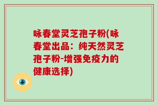 咏春堂灵芝孢子粉(咏春堂出品:纯天然灵芝孢子粉-增强免疫力的健康选择) 咏春堂灵芝孢子粉(咏春堂出品:纯天然灵芝孢子粉-增强免疫力的健康选择)