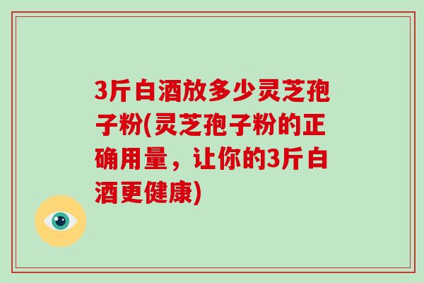 3斤白酒放多少灵芝孢子粉(灵芝孢子粉的正确用量，让你的3斤白酒更健康)