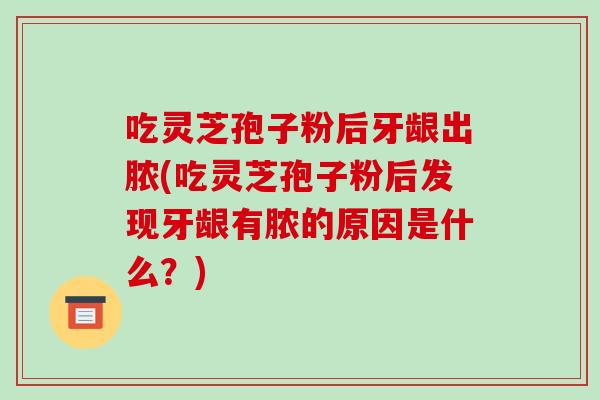 吃灵芝孢子粉后牙龈出脓(吃灵芝孢子粉后发现牙龈有脓的原因是什么？)