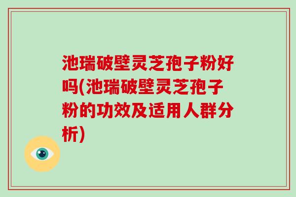 池瑞破壁灵芝孢子粉好吗(池瑞破壁灵芝孢子粉的功效及适用人群分析)