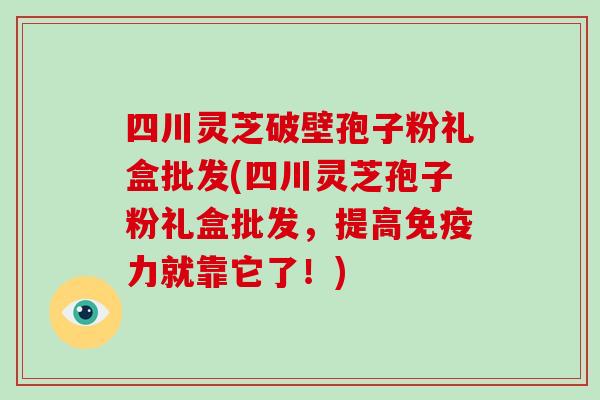 四川灵芝破壁孢子粉礼盒批发(四川灵芝孢子粉礼盒批发，提高免疫力就靠它了！)