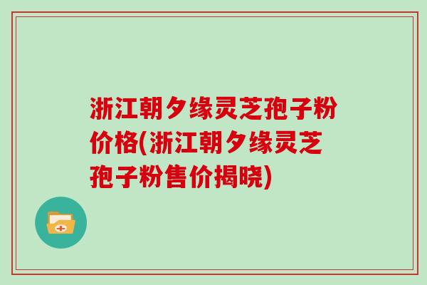 浙江朝夕缘灵芝孢子粉价格(浙江朝夕缘灵芝孢子粉售价揭晓)