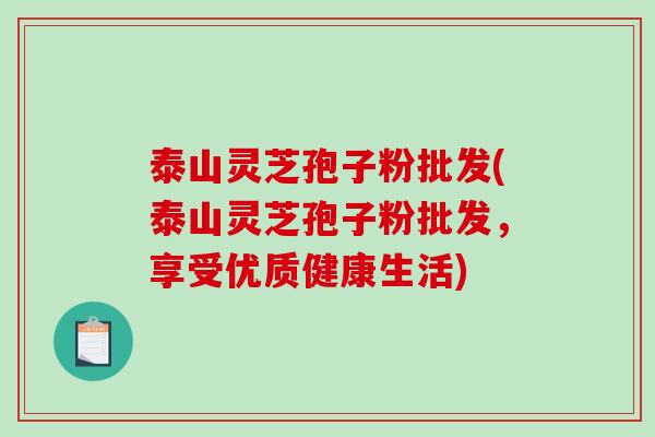 泰山灵芝孢子粉批发(泰山灵芝孢子粉批发，享受优质健康生活)