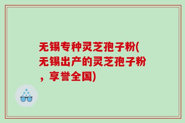 无锡专种灵芝孢子粉(无锡出产的灵芝孢子粉，享誉全国)