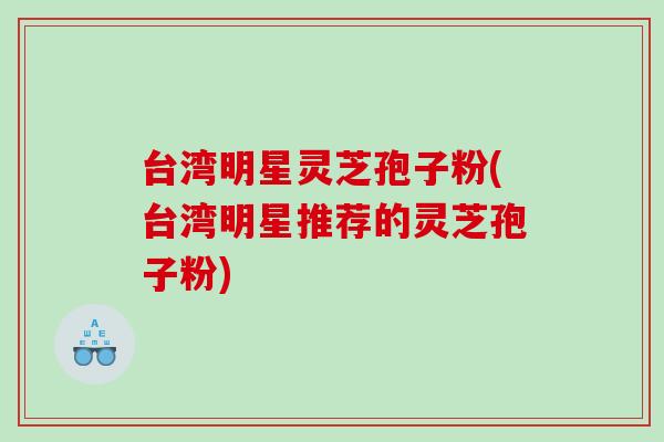 台湾明星灵芝孢子粉(台湾明星推荐的灵芝孢子粉)