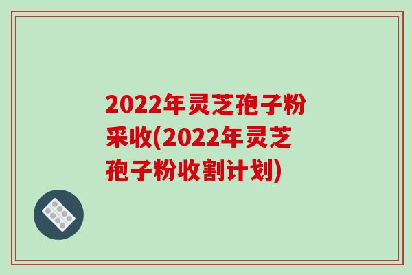 2022年灵芝孢子粉采收(2022年灵芝孢子粉收割计划)