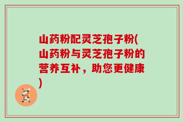 山药粉配灵芝孢子粉(山药粉与灵芝孢子粉的营养互补,助您更健康) 山药粉配灵芝孢子粉(山药粉与灵芝孢子粉的营养互补,助您更健康)