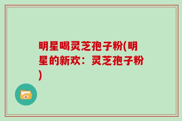 明星喝灵芝孢子粉(明星的新欢：灵芝孢子粉)