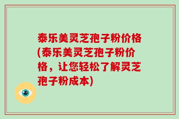 泰乐美灵芝孢子粉价格(泰乐美灵芝孢子粉价格，让您轻松了解灵芝孢子粉成本)