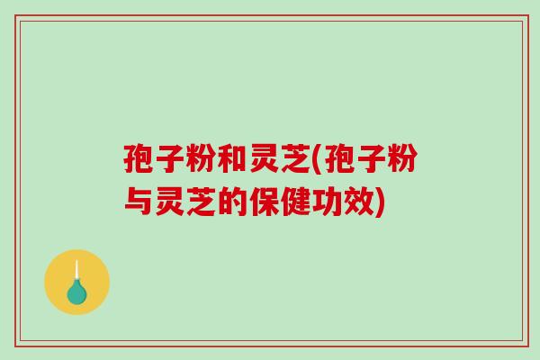 孢子粉和灵芝(孢子粉与灵芝的保健功效) 孢子粉和灵芝(孢子粉与灵芝的保健功效)