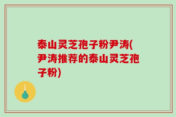 泰山灵芝孢子粉尹涛(尹涛推荐的泰山灵芝孢子粉)